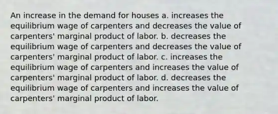 An increase in the demand for houses a. increases the equilibrium wage of carpenters and decreases the value of carpenters' marginal product of labor. b. decreases the equilibrium wage of carpenters and decreases the value of carpenters' marginal product of labor. c. increases the equilibrium wage of carpenters and increases the value of carpenters' marginal product of labor. d. decreases the equilibrium wage of carpenters and increases the value of carpenters' marginal product of labor.