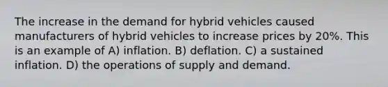 The increase in the demand for hybrid vehicles caused manufacturers of hybrid vehicles to increase prices by 20%. This is an example of A) inflation. B) deflation. C) a sustained inflation. D) the operations of supply and demand.