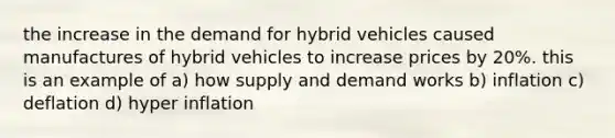 the increase in the demand for hybrid vehicles caused manufactures of hybrid vehicles to increase prices by 20%. this is an example of a) how supply and demand works b) inflation c) deflation d) hyper inflation