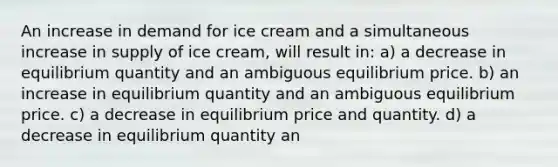 An increase in demand for ice cream and a simultaneous increase in supply of ice cream, will result in: a) a decrease in equilibrium quantity and an ambiguous equilibrium price. b) an increase in equilibrium quantity and an ambiguous equilibrium price. c) a decrease in equilibrium price and quantity. d) a decrease in equilibrium quantity an