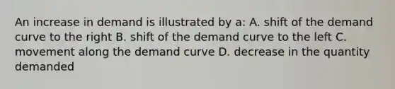 An increase in demand is illustrated by a: A. shift of the demand curve to the right B. shift of the demand curve to the left C. movement along the demand curve D. decrease in the quantity demanded