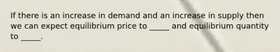 If there is an increase in demand and an increase in supply then we can expect equilibrium price to _____ and equilibrium quantity to _____.