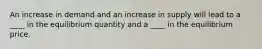 An increase in demand and an increase in supply will lead to a ____ in the equilibrium quantity and a ____ in the equilibrium price.