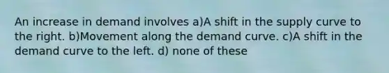 An increase in demand involves a)A shift in the supply curve to the right. b)Movement along the demand curve. c)A shift in the demand curve to the left. d) none of these