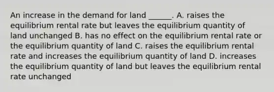 An increase in the demand for land​ ______. A. raises the equilibrium rental rate but leaves the equilibrium quantity of land unchanged B. has no effect on the equilibrium rental rate or the equilibrium quantity of land C. raises the equilibrium rental rate and increases the equilibrium quantity of land D. increases the equilibrium quantity of land but leaves the equilibrium rental rate unchanged