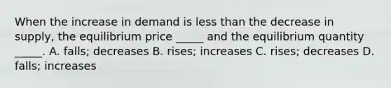 When the increase in demand is less than the decrease in​ supply, the equilibrium price​ _____ and the equilibrium quantity​ _____. A. ​falls; decreases B. ​rises; increases C. ​rises; decreases D. ​falls; increases