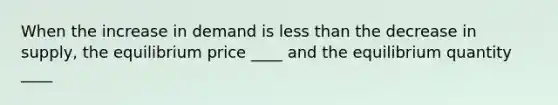 When the increase in demand is less than the decrease in supply, the equilibrium price ____ and the equilibrium quantity ____