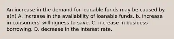 An increase in the demand for loanable funds may be caused by a(n) A. increase in the availability of loanable funds. b. increase in consumers' willingness to save. C. increase in business borrowing. D. decrease in the interest rate.