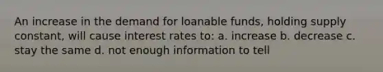 An increase in the demand for loanable funds, holding supply constant, will cause interest rates to: a. increase b. decrease c. stay the same d. not enough information to tell