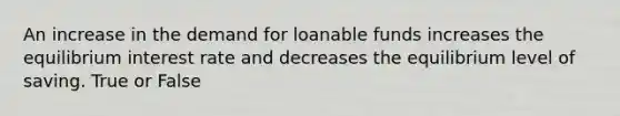 An increase in the demand for loanable funds increases the equilibrium interest rate and decreases the equilibrium level of saving. True or False