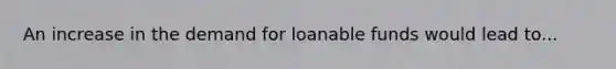 An increase in the demand for loanable funds would lead to...