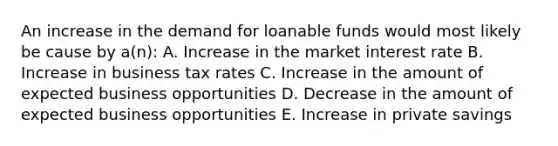 An increase in the demand for loanable funds would most likely be cause by a(n): A. Increase in the market interest rate B. Increase in business tax rates C. Increase in the amount of expected business opportunities D. Decrease in the amount of expected business opportunities E. Increase in private savings