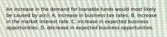 An increase in the demand for loanable funds would most likely be caused by a(n): A. increase in business tax rates. B. increase in the market interest rate. C. increase in expected business opportunities. D. decrease in expected business opportunities.