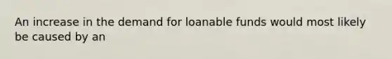 An increase in the demand for loanable funds would most likely be caused by an