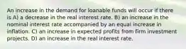 An increase in the demand for loanable funds will occur if there is A) a decrease in the real interest rate. B) an increase in the nominal interest rate accompanied by an equal increase in inflation. C) an increase in expected profits from firm investment projects. D) an increase in the real interest rate.