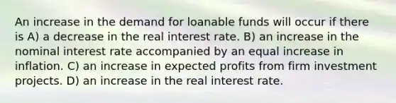 An increase in the demand for loanable funds will occur if there is A) a decrease in the real interest rate. B) an increase in the nominal interest rate accompanied by an equal increase in inflation. C) an increase in expected profits from firm investment projects. D) an increase in the real interest rate.