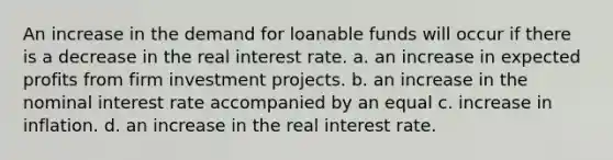 An increase in the demand for loanable funds will occur if there is a decrease in the real interest rate. a. an increase in expected profits from firm investment projects. b. an increase in the nominal interest rate accompanied by an equal c. increase in inflation. d. an increase in the real interest rate.