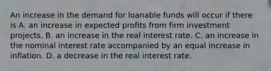 An increase in the demand for loanable funds will occur if there is A. an increase in expected profits from firm investment projects. B. an increase in the real interest rate. C. an increase in the nominal interest rate accompanied by an equal increase in inflation. D. a decrease in the real interest rate.