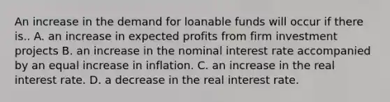 An increase in the demand for loanable funds will occur if there is.. A. an increase in expected profits from firm investment projects B. an increase in the nominal interest rate accompanied by an equal increase in inflation. C. an increase in the real interest rate. D. a decrease in the real interest rate.