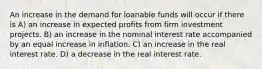 An increase in the demand for loanable funds will occur if there is A) an increase in expected profits from firm investment projects. B) an increase in the nominal interest rate accompanied by an equal increase in inflation. C) an increase in the real interest rate. D) a decrease in the real interest rate.