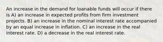 An increase in the demand for loanable funds will occur if there is A) an increase in expected profits from firm investment projects. B) an increase in the nominal interest rate accompanied by an equal increase in inflation. C) an increase in the real interest rate. D) a decrease in the real interest rate.