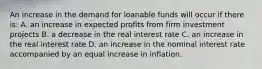 An increase in the demand for loanable funds will occur if there is: A. an increase in expected profits from firm investment projects B. a decrease in the real interest rate C. an increase in the real interest rate D. an increase in the nominal interest rate accompanied by an equal increase in inflation.