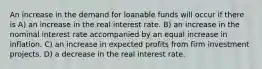 An increase in the demand for loanable funds will occur if there is A) an increase in the real interest rate. B) an increase in the nominal interest rate accompanied by an equal increase in inflation. C) an increase in expected profits from firm investment projects. D) a decrease in the real interest rate.