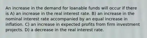 An increase in the demand for loanable funds will occur if there is A) an increase in the real interest rate. B) an increase in the nominal interest rate accompanied by an equal increase in inflation. C) an increase in expected profits from firm investment projects. D) a decrease in the real interest rate.