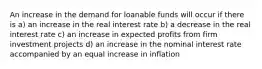 An increase in the demand for loanable funds will occur if there is a) an increase in the real interest rate b) a decrease in the real interest rate c) an increase in expected profits from firm investment projects d) an increase in the nominal interest rate accompanied by an equal increase in inflation