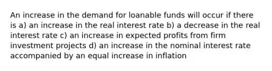 An increase in the demand for loanable funds will occur if there is a) an increase in the real interest rate b) a decrease in the real interest rate c) an increase in expected profits from firm investment projects d) an increase in the nominal interest rate accompanied by an equal increase in inflation