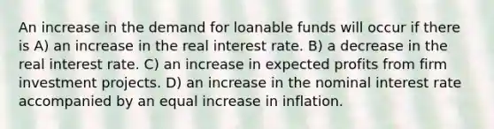 An increase in the demand for loanable funds will occur if there is A) an increase in the real interest rate. B) a decrease in the real interest rate. C) an increase in expected profits from firm investment projects. D) an increase in the nominal interest rate accompanied by an equal increase in inflation.