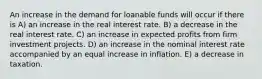 An increase in the demand for loanable funds will occur if there is A) an increase in the real interest rate. B) a decrease in the real interest rate. C) an increase in expected profits from firm investment projects. D) an increase in the nominal interest rate accompanied by an equal increase in inflation. E) a decrease in taxation.