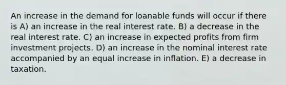 An increase in the demand for loanable funds will occur if there is A) an increase in the real interest rate. B) a decrease in the real interest rate. C) an increase in expected profits from firm investment projects. D) an increase in the nominal interest rate accompanied by an equal increase in inflation. E) a decrease in taxation.