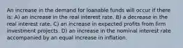 An increase in the demand for loanable funds will occur if there is: A) an increase in the real interest rate. B) a decrease in the real interest rate. C) an increase in expected profits from firm investment projects. D) an increase in the nominal interest rate accompanied by an equal increase in inflation.