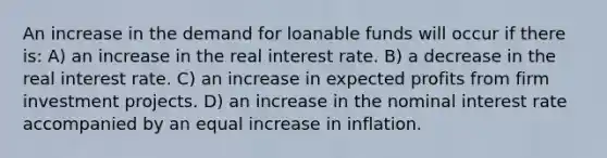 An increase in the demand for loanable funds will occur if there is: A) an increase in the real interest rate. B) a decrease in the real interest rate. C) an increase in expected profits from firm investment projects. D) an increase in the nominal interest rate accompanied by an equal increase in inflation.