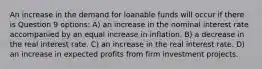 An increase in the demand for loanable funds will occur if there is Question 9 options: A) an increase in the nominal interest rate accompanied by an equal increase in inflation. B) a decrease in the real interest rate. C) an increase in the real interest rate. D) an increase in expected profits from firm investment projects.