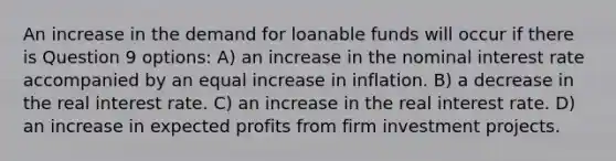 An increase in the demand for loanable funds will occur if there is Question 9 options: A) an increase in the nominal interest rate accompanied by an equal increase in inflation. B) a decrease in the real interest rate. C) an increase in the real interest rate. D) an increase in expected profits from firm investment projects.