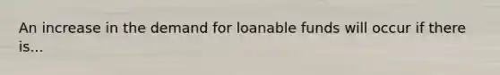 An increase in the demand for loanable funds will occur if there is...