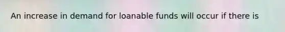 An increase in demand for loanable funds will occur if there is