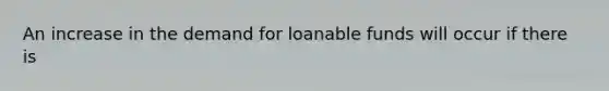 An increase in the demand for loanable funds will occur if there is