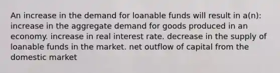 An increase in the demand for loanable funds will result in a(n): increase in the aggregate demand for goods produced in an economy. increase in real interest rate. decrease in the supply of loanable funds in the market. net outflow of capital from the domestic market