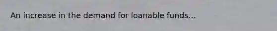 An increase in the demand for loanable funds...