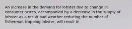 An increase in the demand for lobster due to change in consumer tastes, accompanied by a decrease in the supply of lobster as a result bad weather reducing the number of fisherman trapping lobster, will result in