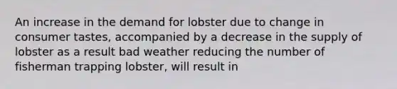 An increase in the demand for lobster due to change in consumer tastes, accompanied by a decrease in the supply of lobster as a result bad weather reducing the number of fisherman trapping lobster, will result in