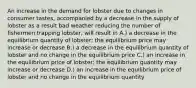 An increase in the demand for lobster due to changes in consumer tastes, accompanied by a decrease in the supply of lobster as a result bad weather reducing the number of fishermen trapping lobster, will result in A.) a decrease in the equilibrium quantity of lobster; the equilibrium price may increase or decrease B.) a decrease in the equilibrium quantity of lobster and no change in the equilibrium price C.) an increase in the equilibrium price of lobster; the equilibrium quantity may increase or decrease D.) an increase in the equilibrium price of lobster and no change in the equilibrium quantity