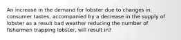 An increase in the demand for lobster due to changes in consumer tastes, accompanied by a decrease in the supply of lobster as a result bad weather reducing the number of fishermen trapping lobster, will result in?