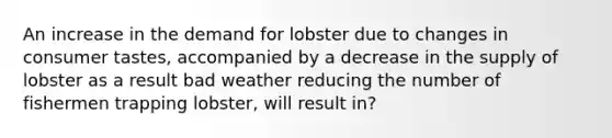 An increase in the demand for lobster due to changes in consumer tastes, accompanied by a decrease in the supply of lobster as a result bad weather reducing the number of fishermen trapping lobster, will result in?