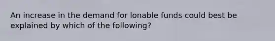 An increase in the demand for lonable funds could best be explained by which of the following?