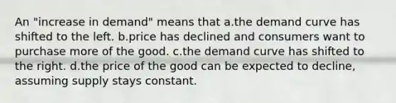 An "increase in demand" means that a.the demand curve has shifted to the left. b.price has declined and consumers want to purchase more of the good. c.the demand curve has shifted to the right. d.the price of the good can be expected to decline, assuming supply stays constant.