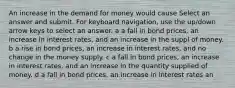 An increase in the demand for money would cause Select an answer and submit. For keyboard navigation, use the up/down arrow keys to select an answer. a a fall in bond prices, an increase in interest rates, and an increase in the suppl of money. b a rise in bond prices, an increase in interest rates, and no change in the money supply. c a fall in bond prices, an increase in interest rates, and an increase in the quantity supplied of money. d a fall in bond prices, an increase in interest rates an